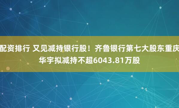 配资排行 又见减持银行股！齐鲁银行第七大股东重庆华宇拟减持不超6043.81万股
