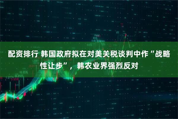 配资排行 韩国政府拟在对美关税谈判中作“战略性让步”，韩农业界强烈反对