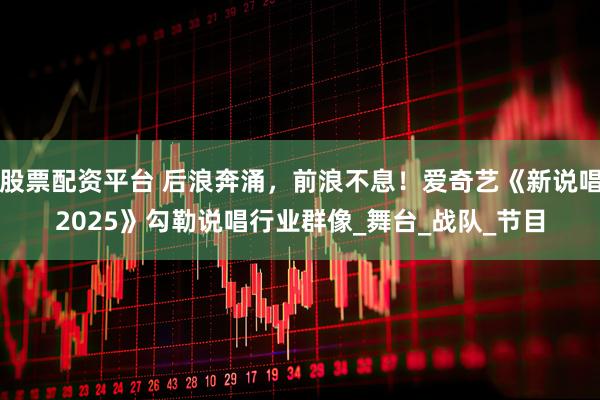 股票配资平台 后浪奔涌，前浪不息！爱奇艺《新说唱2025》勾勒说唱行业群像_舞台_战队_节目