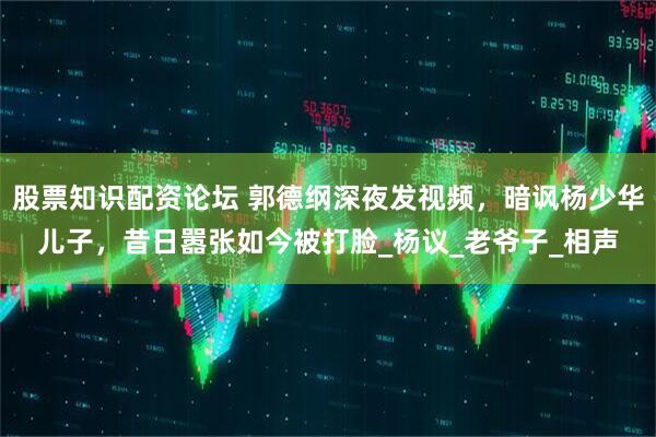 股票知识配资论坛 郭德纲深夜发视频，暗讽杨少华儿子，昔日嚣张如今被打脸_杨议_老爷子_相声