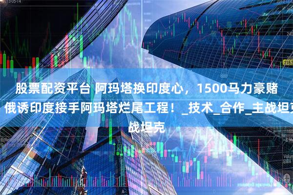 股票配资平台 阿玛塔换印度心，1500马力豪赌，俄诱印度接手阿玛塔烂尾工程！_技术_合作_主战坦克