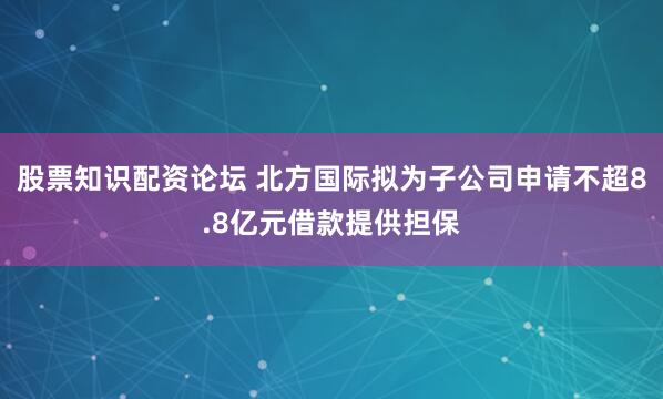 股票知识配资论坛 北方国际拟为子公司申请不超8.8亿元借款提供担保