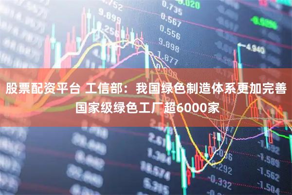 股票配资平台 工信部：我国绿色制造体系更加完善 国家级绿色工厂超6000家