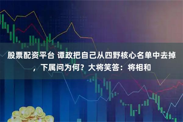 股票配资平台 谭政把自己从四野核心名单中去掉，下属问为何？大将笑答：将相和