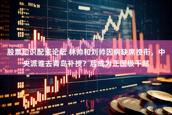 股票知识配资论坛 林帅和刘帅因病缺席授衔，中央派谁去青岛补授？后成为正国级干部