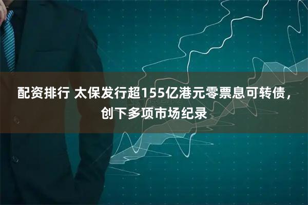 配资排行 太保发行超155亿港元零票息可转债，创下多项市场纪录