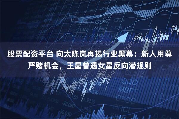 股票配资平台 向太陈岚再揭行业黑幕：新人用尊严赌机会，王晶曾遇女星反向潜规则
